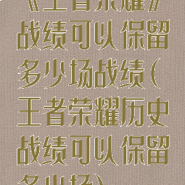 《王者荣耀》战绩可以保留多少场战绩(王者荣耀历史战绩可以保留多少场)