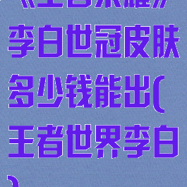 《王者荣耀》李白世冠皮肤多少钱能出(王者世界李白)