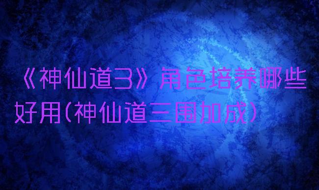 《神仙道3》角色培养哪些好用(神仙道三围加成)