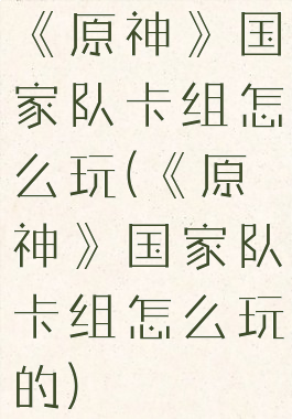 《原神》国家队卡组怎么玩(《原神》国家队卡组怎么玩的)