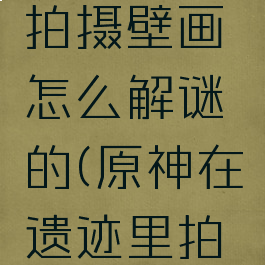 《原神》在遗迹里拍摄壁画怎么解谜的(原神在遗迹里拍摄壁画视频)