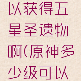 《原神》多少级可以获得五星圣遗物啊(原神多少级可以获得5星圣遗物)