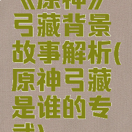 《原神》弓藏背景故事解析(原神弓藏是谁的专武)