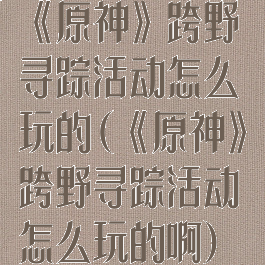《原神》跨野寻踪活动怎么玩的(《原神》跨野寻踪活动怎么玩的啊)