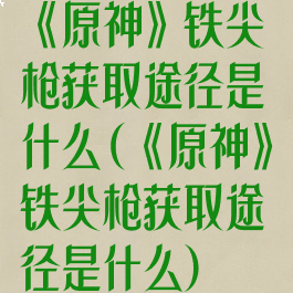 《原神》铁尖枪获取途径是什么(《原神》铁尖枪获取途径是什么)