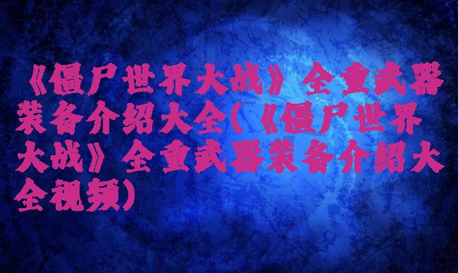 《僵尸世界大战》全重武器装备介绍大全(《僵尸世界大战》全重武器装备介绍大全视频)