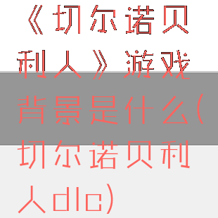《切尔诺贝利人》游戏背景是什么(切尔诺贝利人dlc)