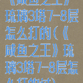 《咸鱼之王》琉璃3塔7-8层怎么打的(《咸鱼之王》琉璃3塔7-8层怎么打的过)