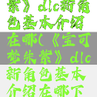 《宝可梦朱紫》dlc新角色基本介绍在哪(《宝可梦朱紫》dlc新角色基本介绍在哪下载)