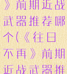 《往日不再》前期近战武器推荐哪个(《往日不再》前期近战武器推荐哪个)