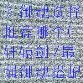 《轩辕剑7》御魂选择推荐哪个(轩辕剑7最强御魂搭配)
