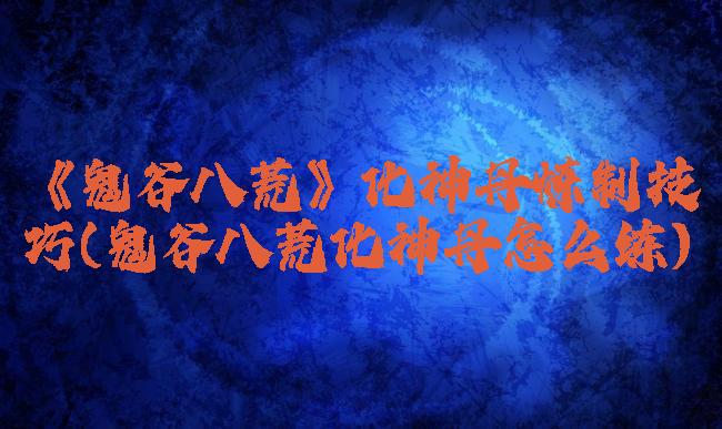 《鬼谷八荒》化神丹炼制技巧(鬼谷八荒化神丹怎么练)
