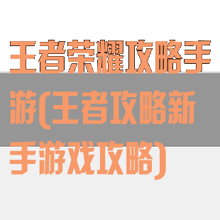 王者荣耀攻略手游(王者攻略新手游戏攻略)