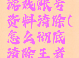 王者荣耀游戏账号资料清除(怎么彻底清除王者荣耀账号)