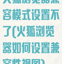 火狐浏览器兼容模式设置不了(火狐浏览器如何设置兼容性视图)