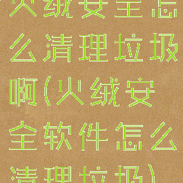 火绒安全怎么清理垃圾啊(火绒安全软件怎么清理垃圾)