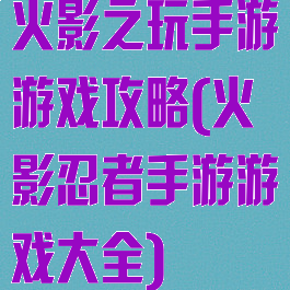火影之玩手游游戏攻略(火影忍者手游游戏大全)