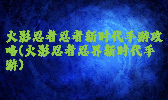 火影忍者忍者新时代手游攻略(火影忍者忍界新时代手游)