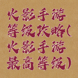 火影手游等级攻略(火影手游最高等级)