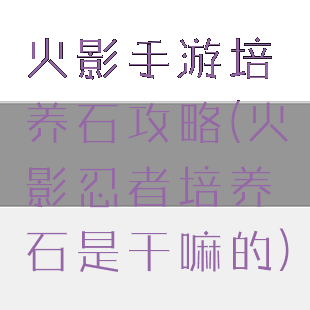 火影手游培养石攻略(火影忍者培养石是干嘛的)