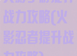 火影手游提升战力攻略(火影忍者提升战力攻略)