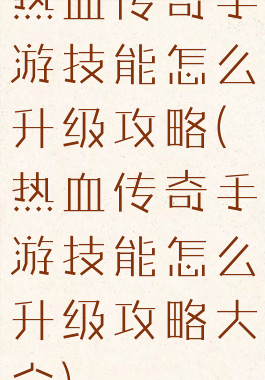 热血传奇手游技能怎么升级攻略(热血传奇手游技能怎么升级攻略大全)