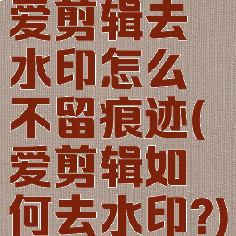 爱剪辑去水印怎么不留痕迹(爱剪辑如何去水印?)