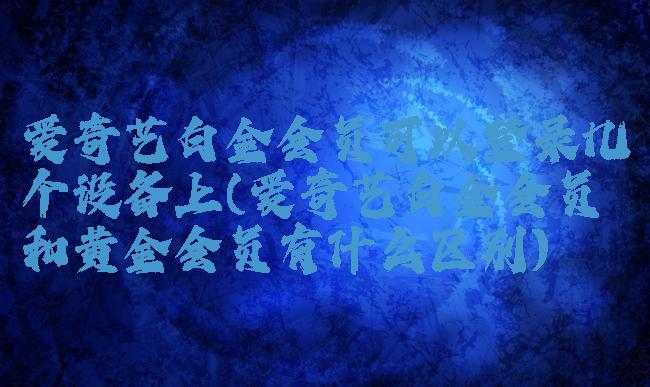 爱奇艺白金会员可以登录几个设备上(爱奇艺白金会员和黄金会员有什么区别)