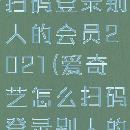 爱奇艺怎么扫码登录别人的会员2021(爱奇艺怎么扫码登录别人的会员帐号)
