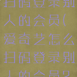 爱奇艺怎样扫码登录别人的会员(爱奇艺怎么扫码登录别人的会员2021)