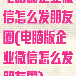 电脑端企业微信怎么发朋友圈(电脑版企业微信怎么发朋友圈)