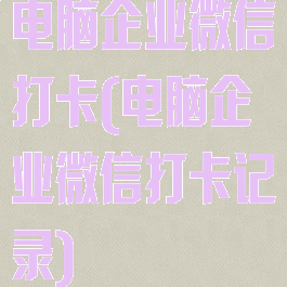 电脑企业微信打卡(电脑企业微信打卡记录)