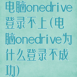 电脑onedrive登录不上(电脑onedrive为什么登录不成功)