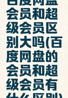 百度网盘会员和超级会员区别大吗(百度网盘的会员和超级会员有什么区别)