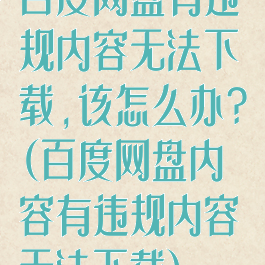 百度网盘有违规内容无法下载,该怎么办?(百度网盘内容有违规内容无法下载)