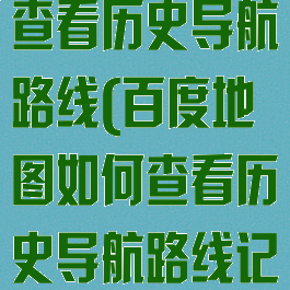 百度地图如何查看历史导航路线(百度地图如何查看历史导航路线记录)