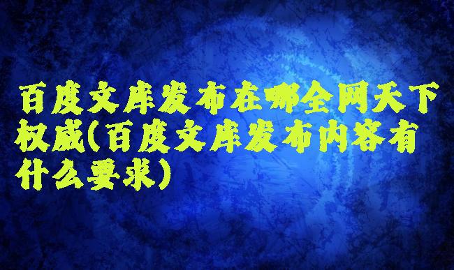 百度文库发布在哪全网天下权威(百度文库发布内容有什么要求)