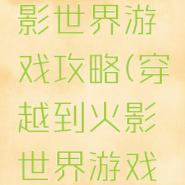 穿越到火影世界游戏攻略(穿越到火影世界游戏攻略女主)