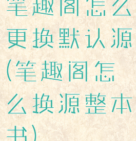 笔趣阁怎么更换默认源(笔趣阁怎么换源整本书)
