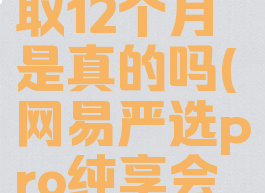 网易严选pro纯享会员免费领取12个月是真的吗(网易严选pro纯享会员免费领取12个月是真的吗)