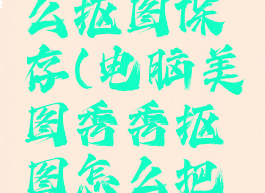 美图秀秀电脑版怎么抠图保存(电脑美图秀秀抠图怎么把抠出来的单独保存)
