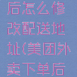 美团外卖提交订单后怎么修改配送地址(美团外卖下单后怎么修改配送地址)