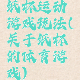 纸杯运动游戏玩法(关于纸杯的体育游戏)