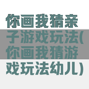 你画我猜亲子游戏玩法(你画我猜游戏玩法幼儿)