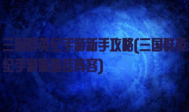 三国群英纪手游新手攻略(三国群英纪手游版最佳阵容)