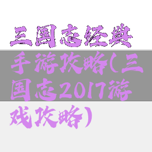 三国志经典手游攻略(三国志2017游戏攻略)