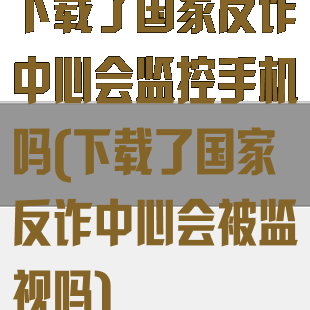 下载了国家反诈中心会监控手机吗(下载了国家反诈中心会被监视吗)