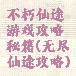 不朽仙途游戏攻略秘籍(无尽仙途攻略)