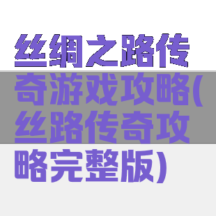 丝绸之路传奇游戏攻略(丝路传奇攻略完整版)