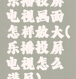 乐播投屏电视画面怎样放大(乐播投屏电视怎么满屏)